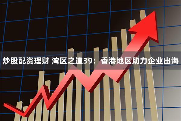 炒股配资理财 湾区之道39：香港地区助力企业出海