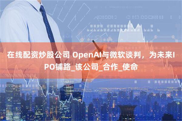 在线配资炒股公司 OpenAI与微软谈判，为未来IPO铺路_该公司_合作_使命