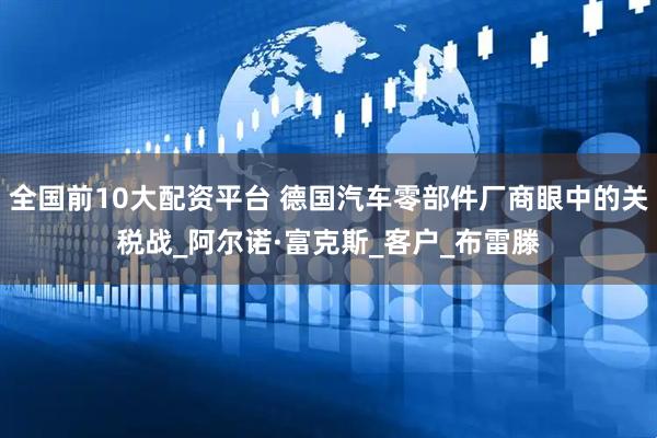 全国前10大配资平台 德国汽车零部件厂商眼中的关税战_阿尔诺·富克斯_客户_布雷滕