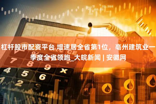 杠杆股市配资平台 增速居全省第1位，亳州建筑业一季度全省领跑_大皖新闻 | 安徽网