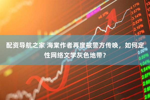 配资导航之家 海棠作者再度被警方传唤，如何定性网络文学灰色地带？