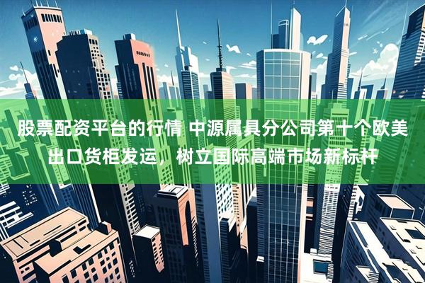 股票配资平台的行情 中源属具分公司第十个欧美出口货柜发运，树立国际高端市场新标杆