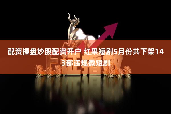 配资操盘炒股配资开户 红果短剧5月份共下架143部违规微短剧