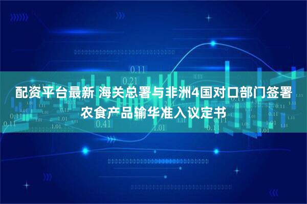 配资平台最新 海关总署与非洲4国对口部门签署农食产品输华准入议定书