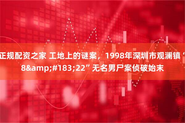 正规配资之家 工地上的谜案，1998年深圳市观澜镇“8&#183;22”无名男尸案侦破始末