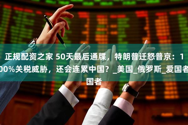 正规配资之家 50天最后通牒，特朗普迁怒普京：100%关税威胁，还会连累中国？_美国_俄罗斯_爱国者