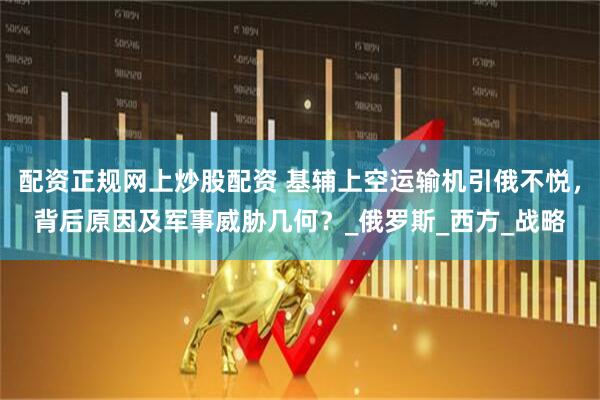 配资正规网上炒股配资 基辅上空运输机引俄不悦，背后原因及军事威胁几何？_俄罗斯_西方_战略