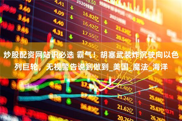 炒股配资网站识必选 霸气！胡塞武装炸沉驶向以色列巨轮，无视警告说到做到_美国_魔法_海洋