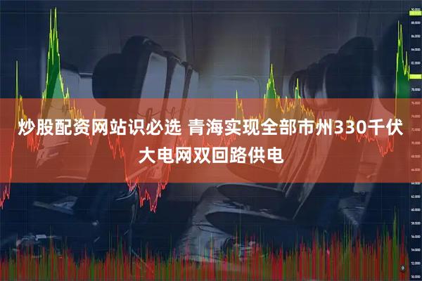 炒股配资网站识必选 青海实现全部市州330千伏大电网双回路供电