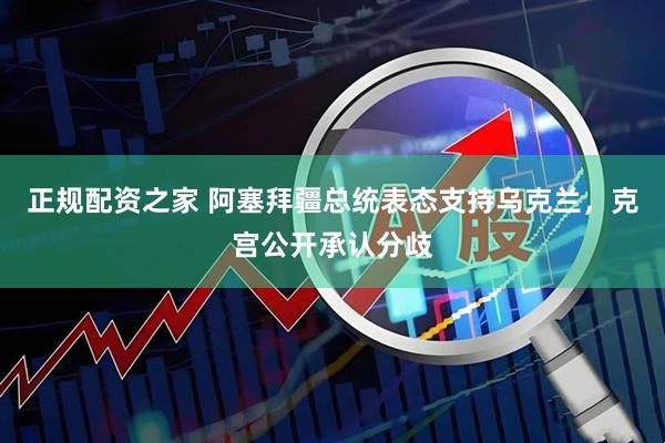 正规配资之家 阿塞拜疆总统表态支持乌克兰，克宫公开承认分歧