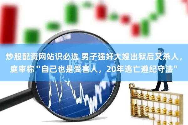 炒股配资网站识必选 男子强奸大嫂出狱后又杀人，庭审称“自己也是受害人，20年逃亡遵纪守法”