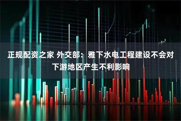 正规配资之家 外交部：雅下水电工程建设不会对下游地区产生不利影响