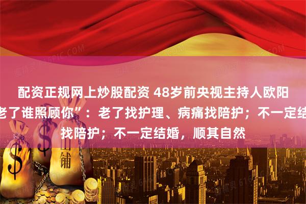 配资正规网上炒股配资 48岁前央视主持人欧阳夏丹，回应“老了谁照顾你”：老了找护理、病痛找陪护；不一定结婚，顺其自然