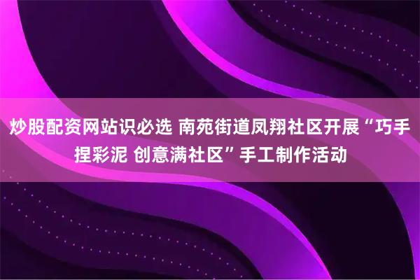 炒股配资网站识必选 南苑街道凤翔社区开展“巧手捏彩泥 创意满社区”手工制作活动