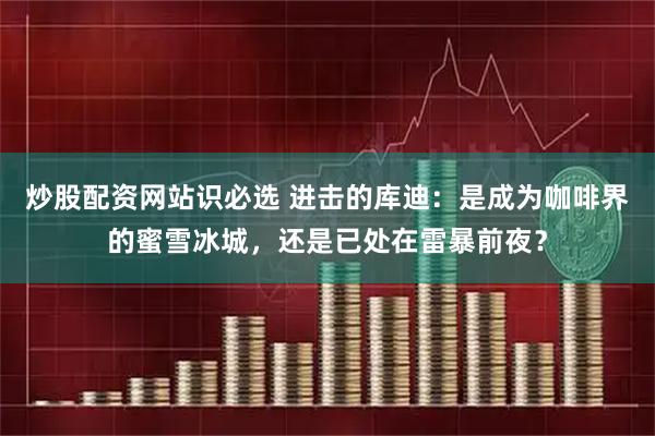 炒股配资网站识必选 进击的库迪：是成为咖啡界的蜜雪冰城，还是已处在雷暴前夜？