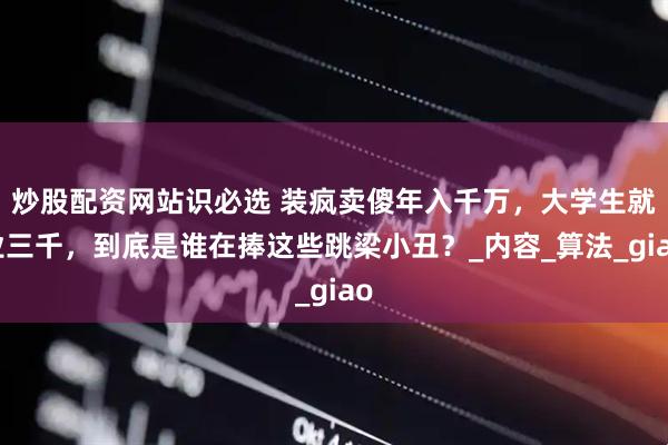炒股配资网站识必选 装疯卖傻年入千万，大学生就业三千，到底是谁在捧这些跳梁小丑？_内容_算法_giao
