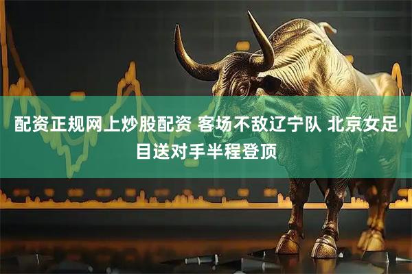 配资正规网上炒股配资 客场不敌辽宁队 北京女足目送对手半程登顶