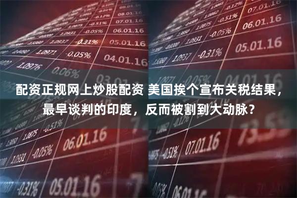 配资正规网上炒股配资 美国挨个宣布关税结果，最早谈判的印度，反而被割到大动脉？
