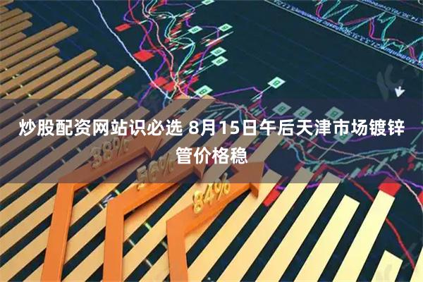 炒股配资网站识必选 8月15日午后天津市场镀锌管价格稳