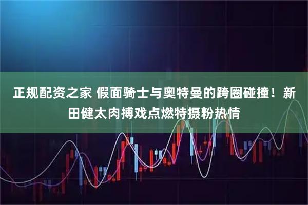 正规配资之家 假面骑士与奥特曼的跨圈碰撞！新田健太肉搏戏点燃特摄粉热情
