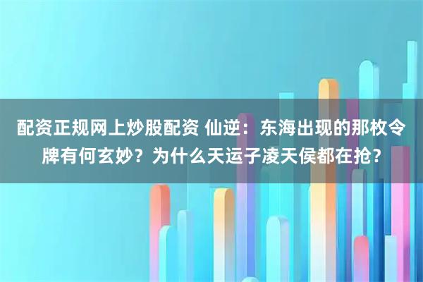 配资正规网上炒股配资 仙逆：东海出现的那枚令牌有何玄妙？为什么天运子凌天侯都在抢？