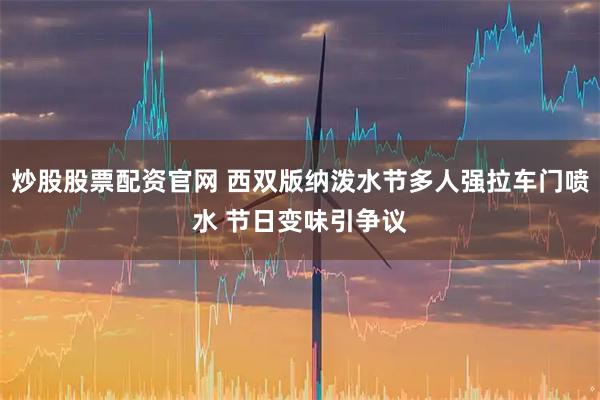 炒股股票配资官网 西双版纳泼水节多人强拉车门喷水 节日变味引争议