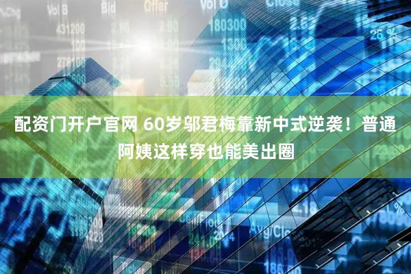 配资门开户官网 60岁邬君梅靠新中式逆袭！普通阿姨这样穿也能美出圈