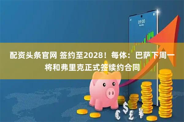 配资头条官网 签约至2028！每体：巴萨下周一将和弗里克正式签续约合同