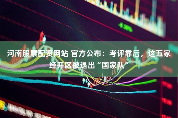 河南股票配资网站 官方公布：考评靠后，这五家经开区被退出“国家队”