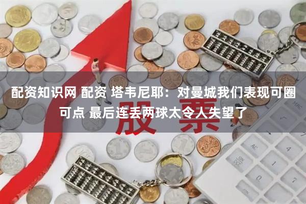 配资知识网 配资 塔韦尼耶：对曼城我们表现可圈可点 最后连丢两球太令人失望了