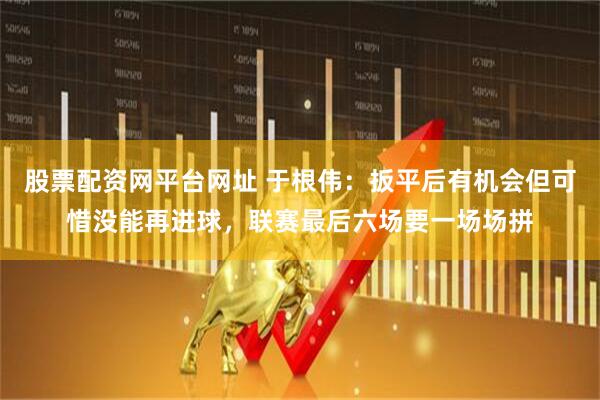 股票配资网平台网址 于根伟：扳平后有机会但可惜没能再进球，联赛最后六场要一场场拼