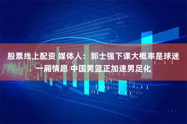 股票线上配资 媒体人：郭士强下课大概率是球迷一厢情愿 中国男篮正加速男足化