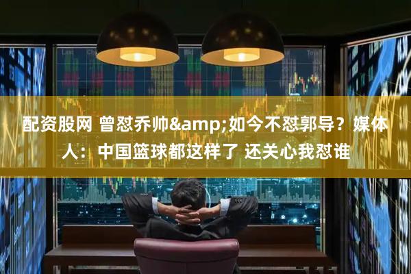 配资股网 曾怼乔帅&如今不怼郭导？媒体人：中国篮球都这样了 还关心我怼谁